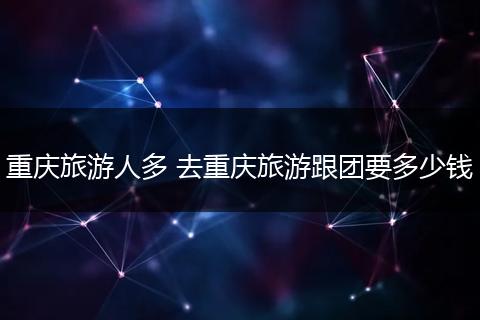 重庆旅游人多 去重庆旅游跟团要多少钱