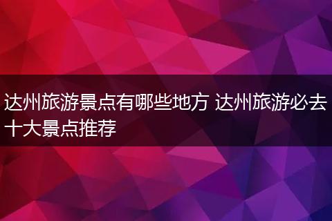 达州旅游景点有哪些地方 达州旅游必去十大景点推荐