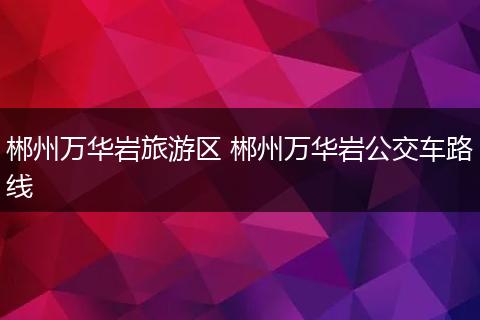 郴州万华岩旅游区 郴州万华岩公交车路线