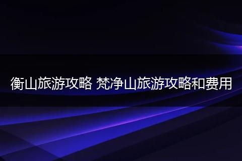 衡山旅游攻略 梵净山旅游攻略和费用