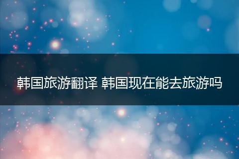 韩国旅游翻译 韩国现在能去旅游吗