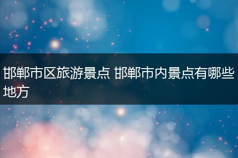 邯郸市区旅游景点 邯郸市内景点有哪些地方