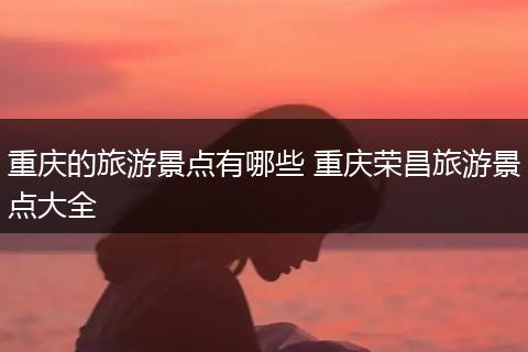 重庆的旅游景点有哪些 重庆荣昌旅游景点大全
