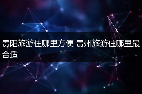 贵阳旅游住哪里方便 贵州旅游住哪里最合适