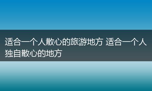 适合一个人散心的旅游地方 适合一个人独自散心的地方