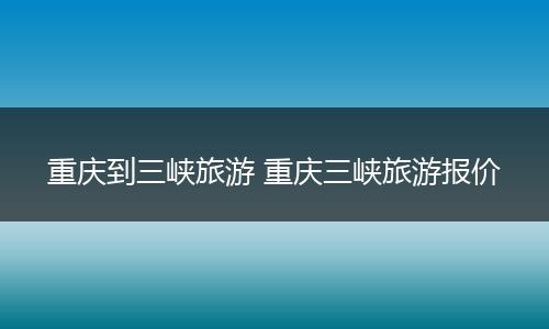 重庆到三峡旅游 重庆三峡旅游报价