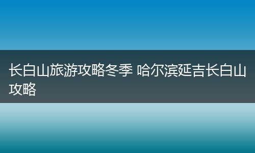 长白山旅游攻略冬季 哈尔滨延吉长白山攻略
