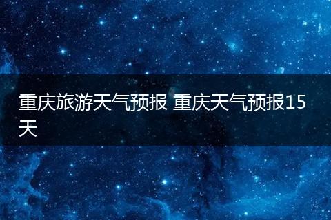 重庆旅游天气预报 重庆天气预报15 天