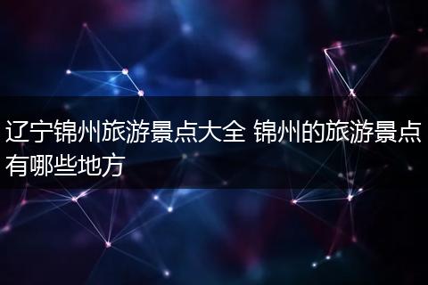辽宁锦州旅游景点大全 锦州的旅游景点有哪些地方
