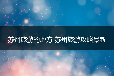 苏州旅游的地方 苏州旅游攻略最新