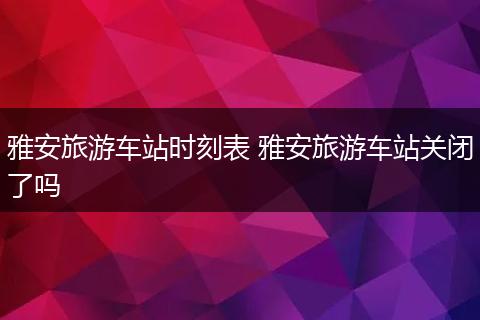 雅安旅游车站时刻表 雅安旅游车站关闭了吗
