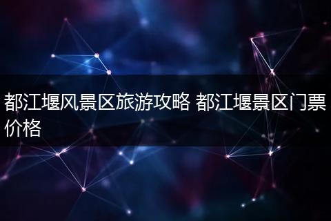 都江堰风景区旅游攻略 都江堰景区门票价格