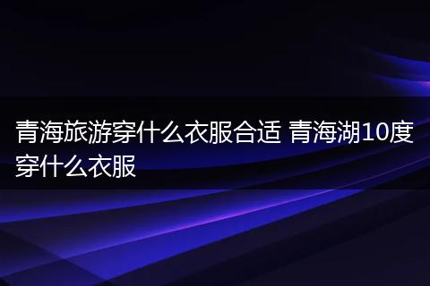 青海旅游穿什么衣服合适 青海湖10度穿什么衣服