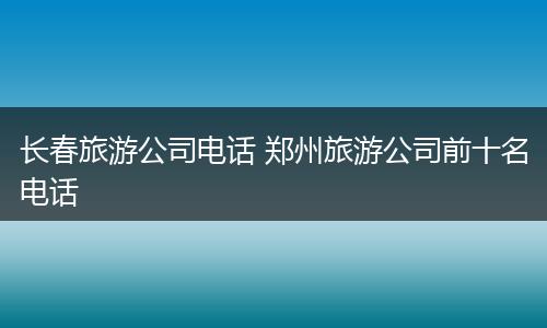 长春旅游公司电话 郑州旅游公司前十名电话