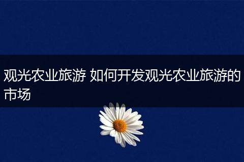 观光农业旅游 如何开发观光农业旅游的市场