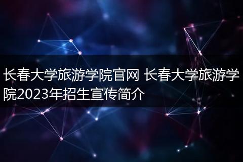 长春大学旅游学院官网 长春大学旅游学院2023年招生宣传简介
