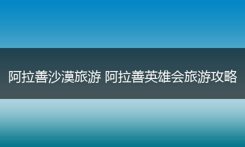 阿拉善沙漠旅游 阿拉善英雄会旅游攻略