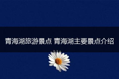 青海湖旅游景点 青海湖主要景点介绍