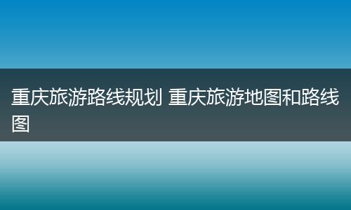 重庆旅游路线规划 重庆旅游地图和路线图