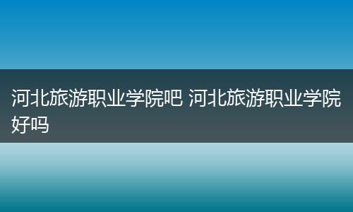 河北旅游职业学院吧 河北旅游职业学院好吗