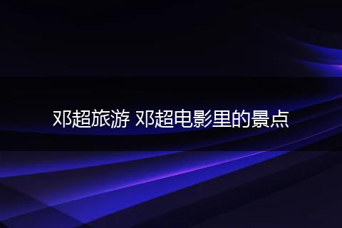邓超旅游 邓超电影里的景点