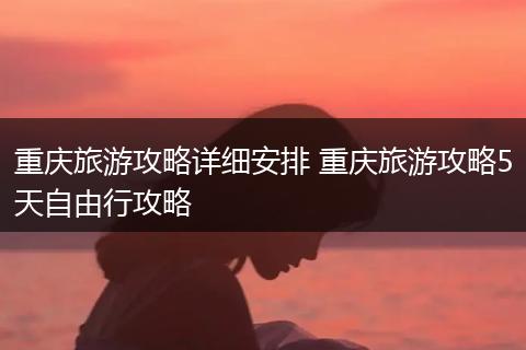 重庆旅游攻略详细安排 重庆旅游攻略5天自由行攻略