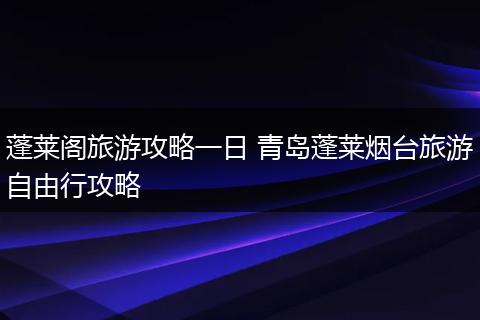 蓬莱阁旅游攻略一日 青岛蓬莱烟台旅游自由行攻略