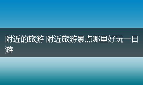 附近的旅游 附近旅游景点哪里好玩一日游