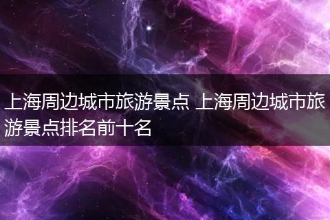 上海周边城市旅游景点 上海周边城市旅游景点排名前十名