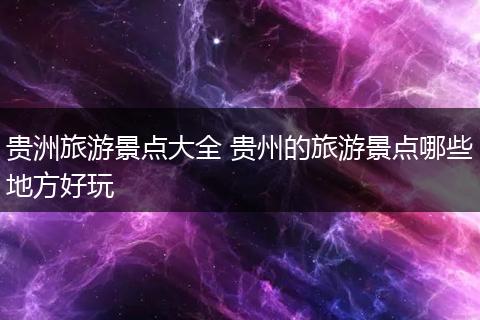 贵洲旅游景点大全 贵州的旅游景点哪些地方好玩