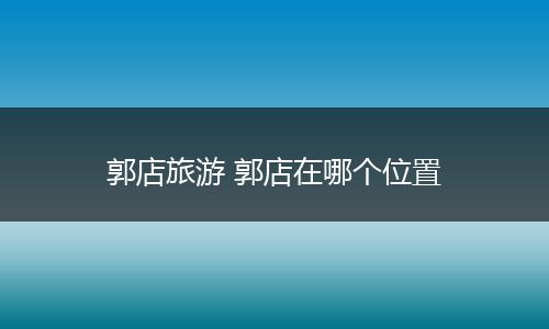 郭店旅游 郭店在哪个位置