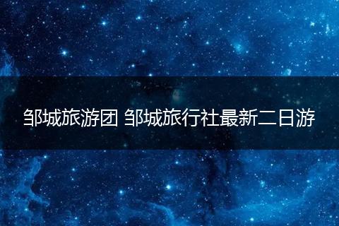 邹城旅游团 邹城旅行社最新二日游