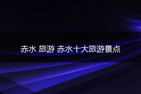 赤水 旅游 赤水十大旅游景点
