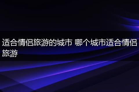 适合情侣旅游的城市 哪个城市适合情侣旅游