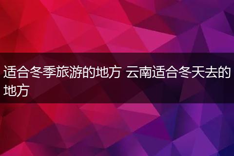 适合冬季旅游的地方 云南适合冬天去的地方