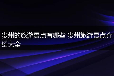 贵州的旅游景点有哪些 贵州旅游景点介绍大全