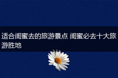适合闺蜜去的旅游景点 闺蜜必去十大旅游胜地