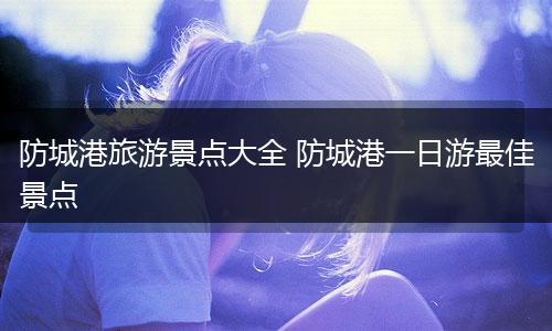 防城港旅游景点大全 防城港一日游最佳景点