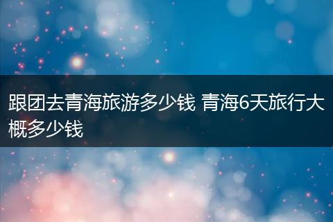 跟团去青海旅游多少钱 青海6天旅行大概多少钱