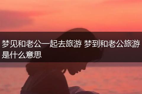 梦见和老公一起去旅游 梦到和老公旅游是什么意思