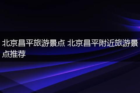 北京昌平旅游景点 北京昌平附近旅游景点推荐