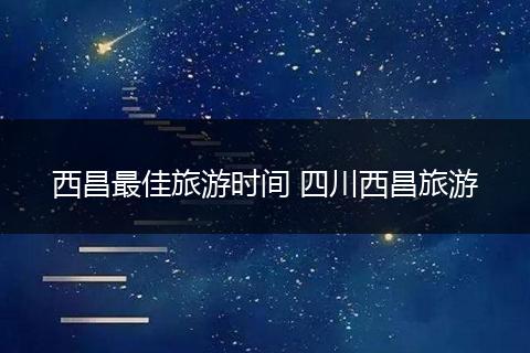西昌最佳旅游时间 四川西昌旅游