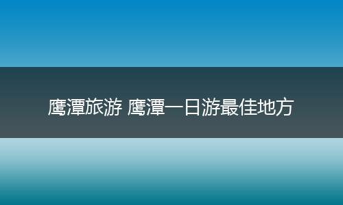 鹰潭旅游 鹰潭一日游最佳地方