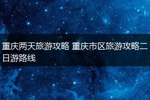 重庆两天旅游攻略 重庆市区旅游攻略二日游路线