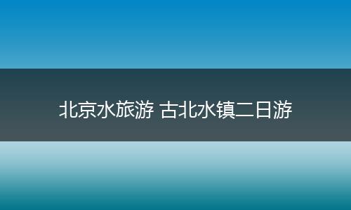 北京水旅游 古北水镇二日游