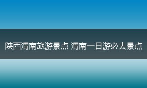 陕西渭南旅游景点 渭南一日游必去景点