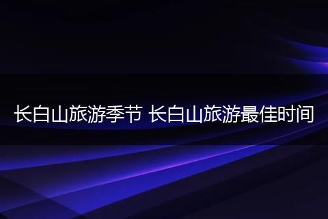 长白山旅游季节 长白山旅游最佳时间