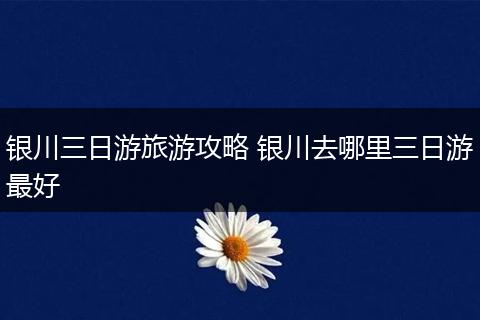 银川三日游旅游攻略 银川去哪里三日游最好