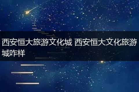 西安恒大旅游文化城 西安恒大文化旅游城咋样