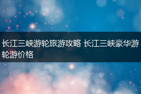 长江三峡游轮旅游攻略 长江三峡豪华游轮游价格